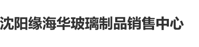 大胖姑娘日逼网沈阳缘海华玻璃制品销售中心